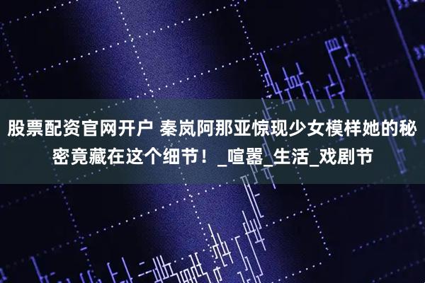 股票配资官网开户 秦岚阿那亚惊现少女模样她的秘密竟藏在这个细节！_喧嚣_生活_戏剧节
