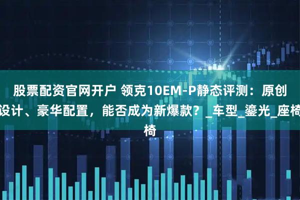 股票配资官网开户 领克10EM-P静态评测：原创设计、豪华配置，能否成为新爆款？_车型_鎏光_座椅