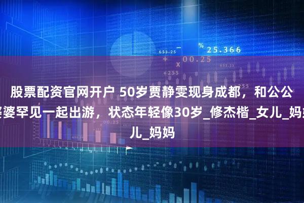 股票配资官网开户 50岁贾静雯现身成都，和公公婆婆罕见一起出游，状态年轻像30岁_修杰楷_女儿_妈妈