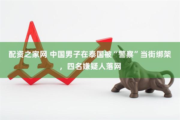 配资之家网 中国男子在泰国被“警察”当街绑架，四名嫌疑人落网