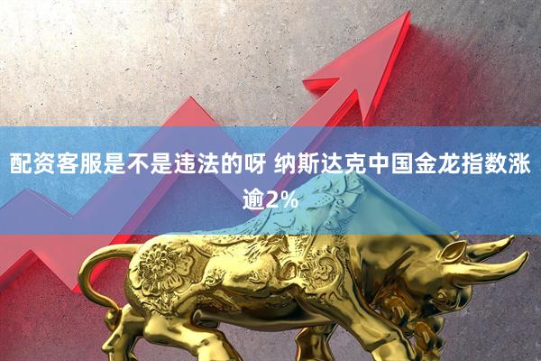 配资客服是不是违法的呀 纳斯达克中国金龙指数涨逾2%