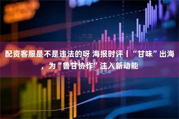 配资客服是不是违法的呀 海报时评丨“甘味”出海，为“鲁甘协作”注入新动能