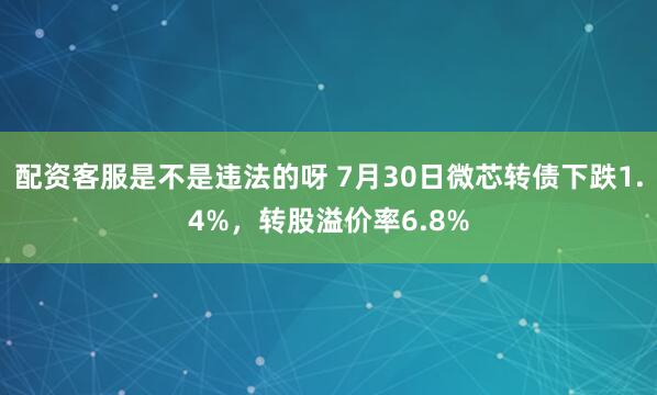 配资客服是不是违法的呀 7月30日微芯转债下跌1.4%，转股溢价率6.8%