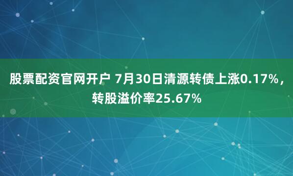 股票配资官网开户 7月30日清源转债上涨0.17%，转股溢价率25.67%