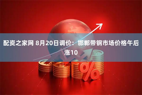 配资之家网 8月20日调价：邯郸带钢市场价格午后涨10