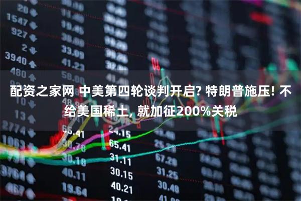 配资之家网 中美第四轮谈判开启? 特朗普施压! 不给美国稀土, 就加征200%关税