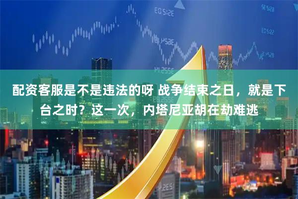 配资客服是不是违法的呀 战争结束之日，就是下台之时？这一次，内塔尼亚胡在劫难逃