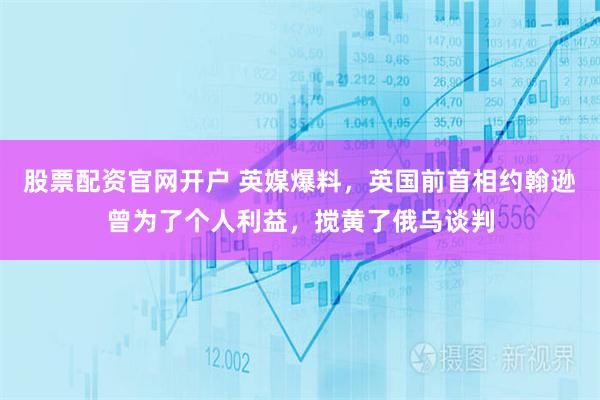 股票配资官网开户 英媒爆料，英国前首相约翰逊曾为了个人利益，搅黄了俄乌谈判
