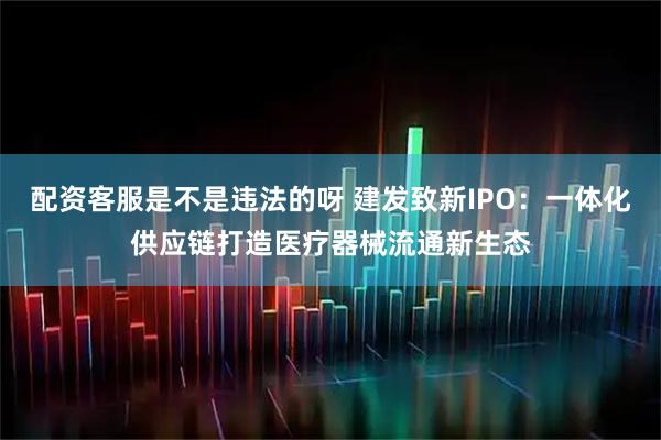配资客服是不是违法的呀 建发致新IPO：一体化供应链打造医疗器械流通新生态