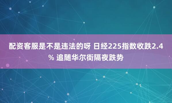 配资客服是不是违法的呀 日经225指数收跌2.4% 追随华尔街隔夜跌势