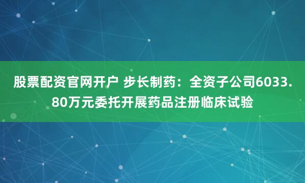 股票配资官网开户 步长制药：全资子公司6033.80万元委托开展药品注册临床试验