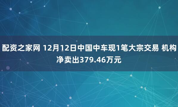 配资之家网 12月12日中国中车现1笔大宗交易 机构净卖出379.46万元
