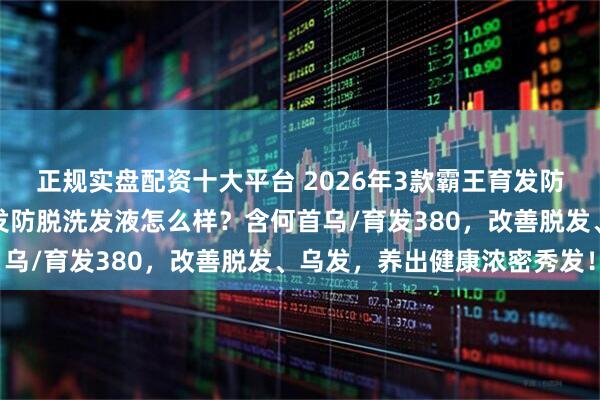 正规实盘配资十大平台 2026年3款霸王育发防脱洗发液推荐：霸王育发防脱洗发液怎么样？含何首乌/育发380，改善脱发、乌发，养出健康浓密秀发！